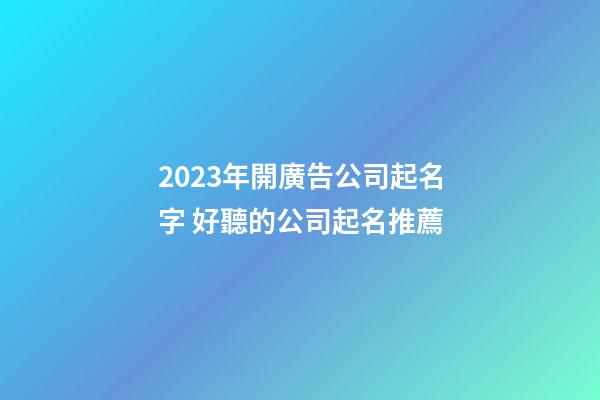 2023年開廣告公司起名字 好聽的公司起名推薦
